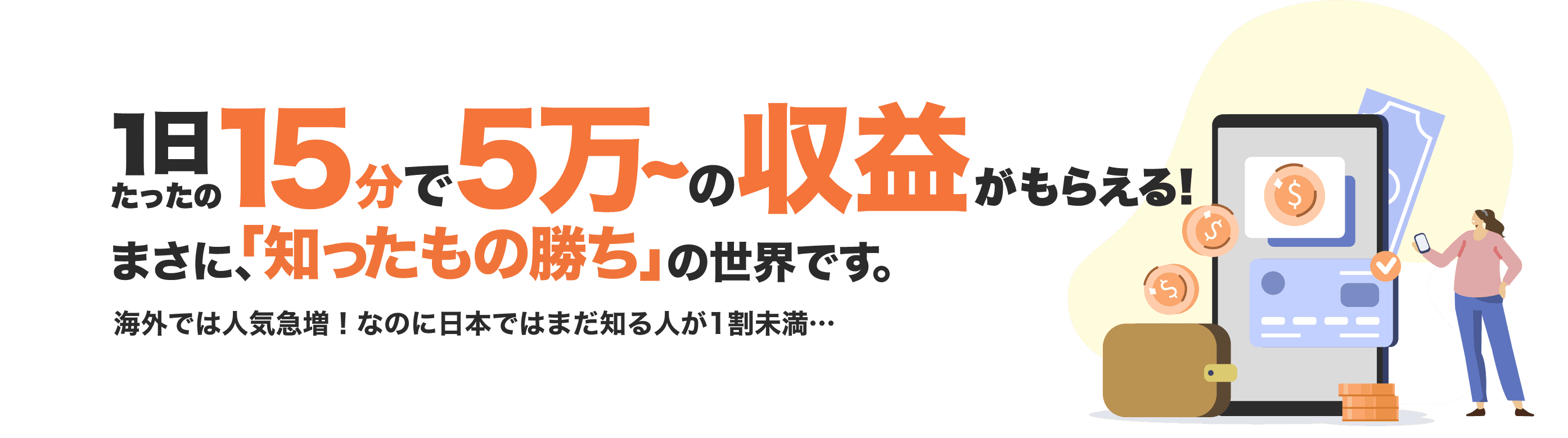 1日たったの15分で5万~の収益がもらえる! まさに、「知ったもの勝ち」の世界です。海外では人気急増！なのに日本ではまだ知る人が1割未満…